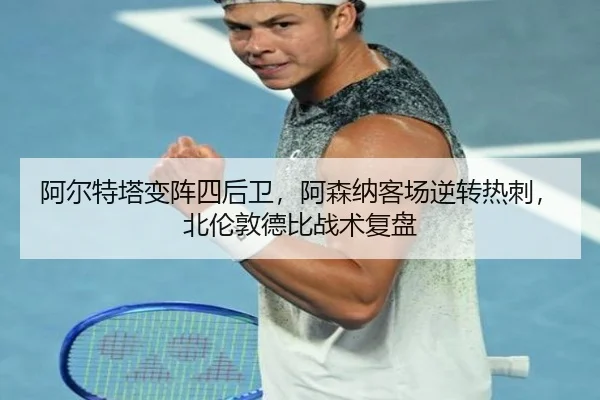 阿尔特塔变阵四后卫，阿森纳客场逆转热刺，北伦敦德比战术复盘