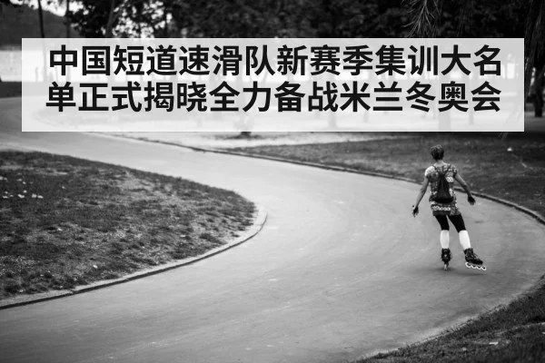 中国短道速滑队新赛季集训大名单正式揭晓全力备战米兰冬奥会