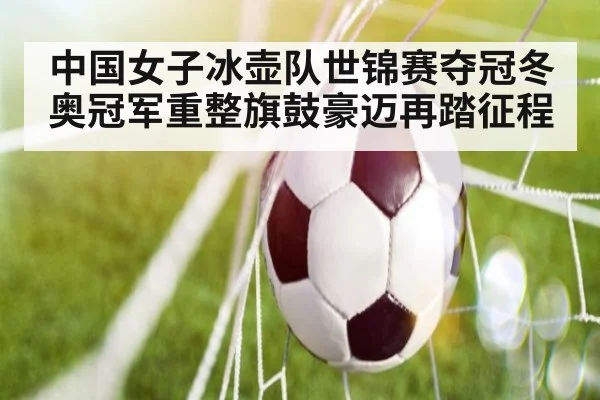 中国女子冰壶队世锦赛夺冠冬奥冠军重整旗鼓豪迈再踏征程